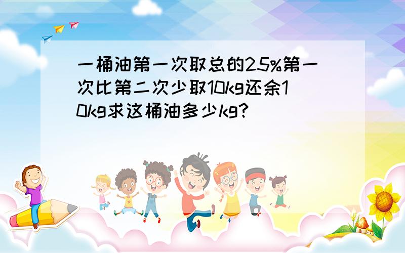 一桶油第一次取总的25%第一次比第二次少取10kg还余10kg求这桶油多少kg?