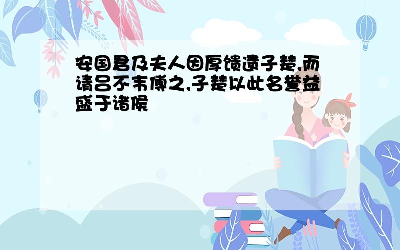 安国君及夫人因厚馈遗子楚,而请吕不韦傅之,子楚以此名誉益盛于诸侯