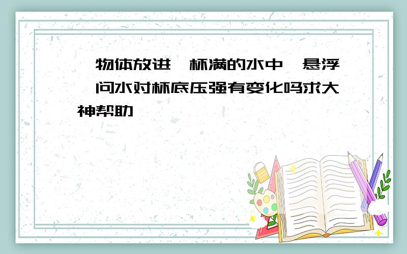 一物体放进一杯满的水中,悬浮,问水对杯底压强有变化吗求大神帮助