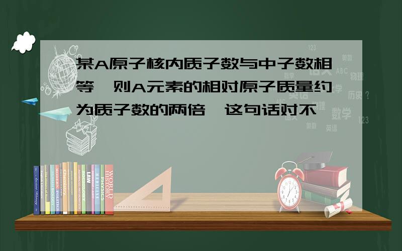 某A原子核内质子数与中子数相等,则A元素的相对原子质量约为质子数的两倍,这句话对不,