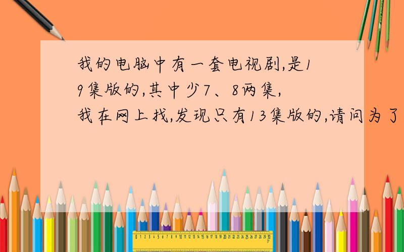 我的电脑中有一套电视剧,是19集版的,其中少7、8两集,我在网上找,发现只有13集版的,请问为了补上我少的那两集,我需要