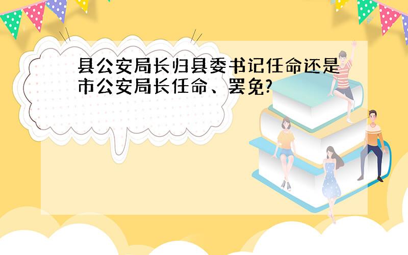 县公安局长归县委书记任命还是市公安局长任命、罢免?