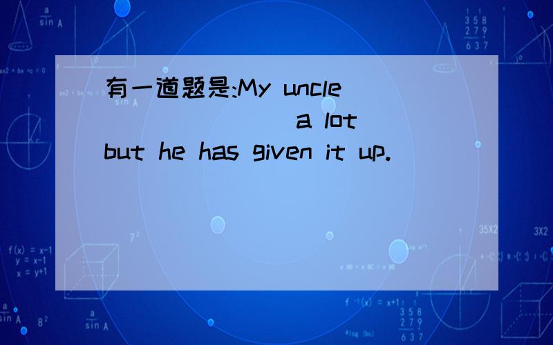 有一道题是:My uncle _______a lot but he has given it up.