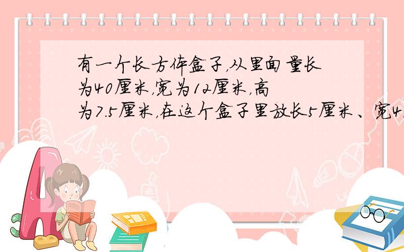 有一个长方体盒子，从里面量长为40厘米，宽为12厘米，高为7.5厘米，在这个盒子里放长5厘米、宽4厘米、高3厘米的长方形