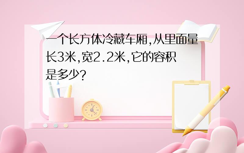 一个长方体冷藏车厢,从里面量长3米,宽2.2米,它的容积是多少?