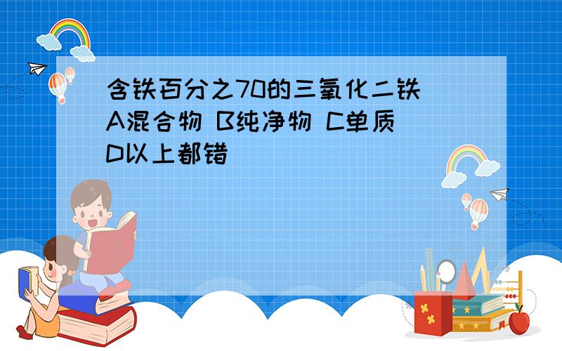 含铁百分之70的三氧化二铁 A混合物 B纯净物 C单质 D以上都错