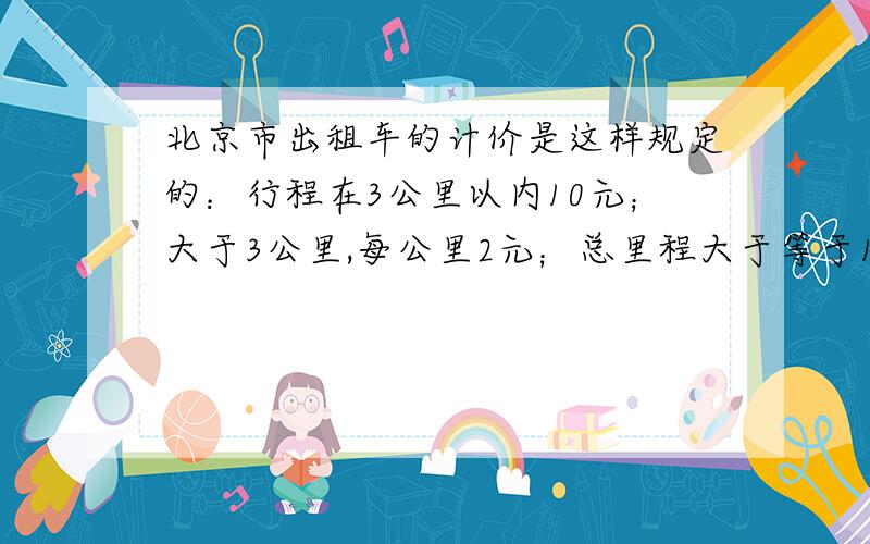 北京市出租车的计价是这样规定的：行程在3公里以内10元；大于3公里,每公里2元；总里程大于等于15公里的部分加收50%；