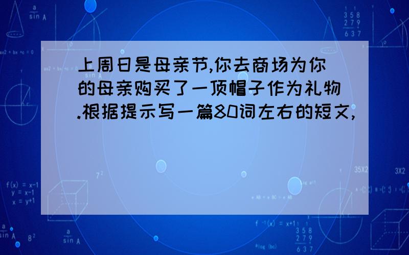 上周日是母亲节,你去商场为你的母亲购买了一顶帽子作为礼物.根据提示写一篇80词左右的短文,