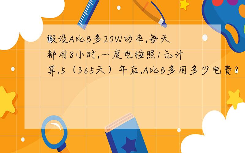 假设A比B多20W功率,每天都用8小时,一度电按照1元计算,5（365天）年后,A比B多用多少电费?