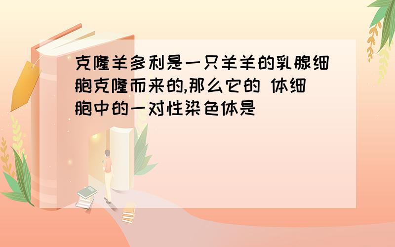 克隆羊多利是一只羊羊的乳腺细胞克隆而来的,那么它的 体细胞中的一对性染色体是