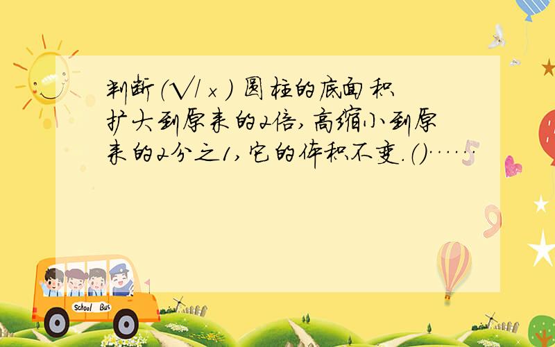 判断（√/×） 圆柱的底面积扩大到原来的2倍,高缩小到原来的2分之1,它的体积不变.（）……