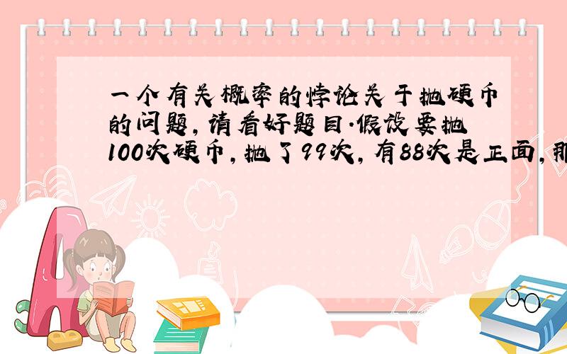 一个有关概率的悖论关于抛硬币的问题,请看好题目.假设要抛100次硬币,抛了99次,有88次是正面,那第100次得到反面的