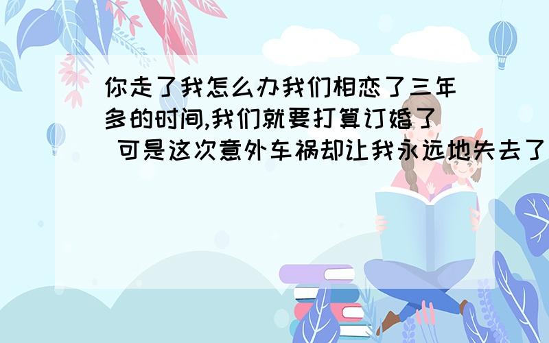 你走了我怎么办我们相恋了三年多的时间,我们就要打算订婚了 可是这次意外车祸却让我永远地失去了他,我真想和他一起去,有泪等