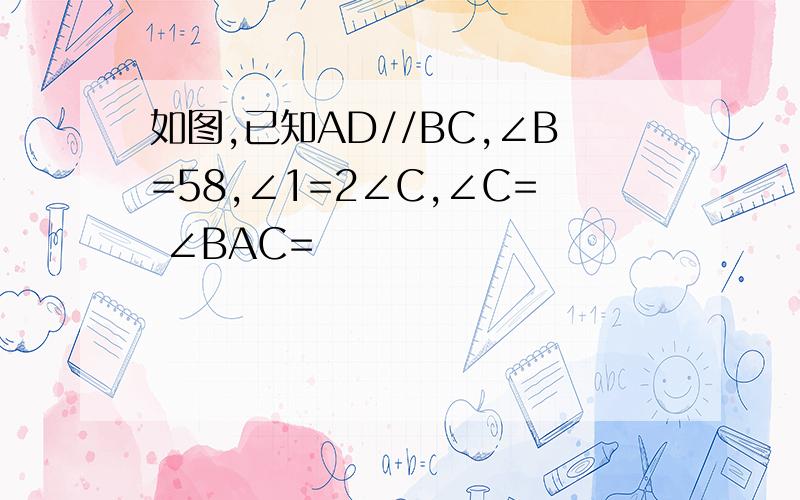 如图,已知AD//BC,∠B=58,∠1=2∠C,∠C= ∠BAC=