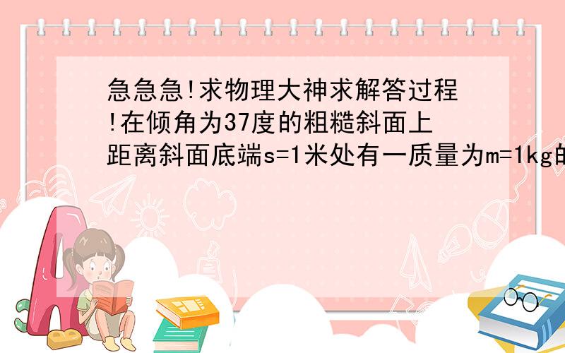 急急急!求物理大神求解答过程!在倾角为37度的粗糙斜面上距离斜面底端s=1米处有一质量为m=1kg的物体