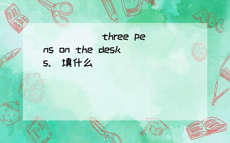 _____ three pens on the desks.(填什么)