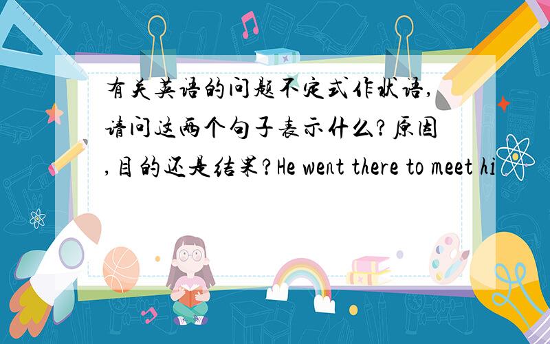 有关英语的问题不定式作状语,请问这两个句子表示什么?原因,目的还是结果?He went there to meet hi