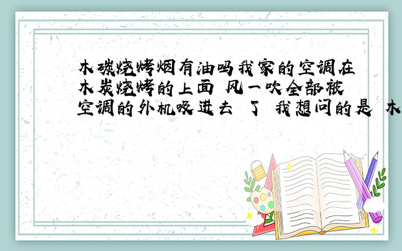 木碳烧烤烟有油吗我家的空调在木炭烧烤的上面 风一吹全部被空调的外机吸进去 了 我想问的是 木炭烧烤的烟里面带油吗 如果是