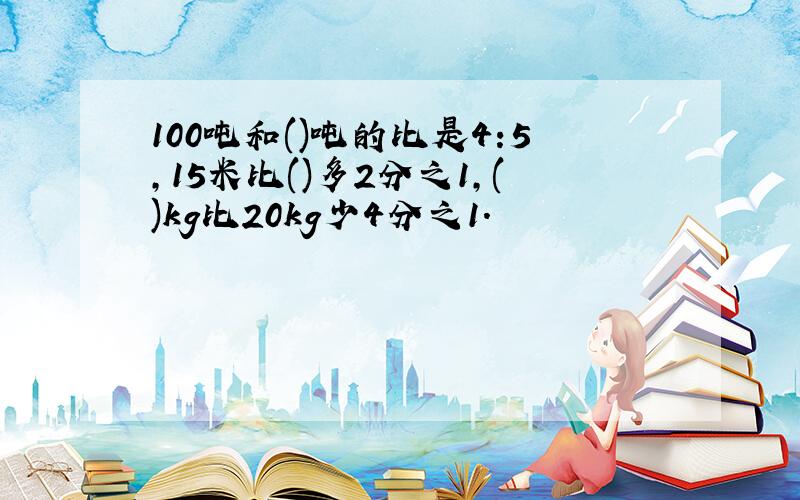 100吨和()吨的比是4:5,15米比()多2分之1,()kg比20kg少4分之1.