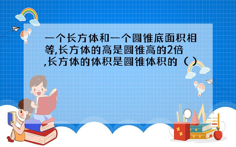 一个长方体和一个圆锥底面积相等,长方体的高是圆锥高的2倍,长方体的体积是圆锥体积的（ ）