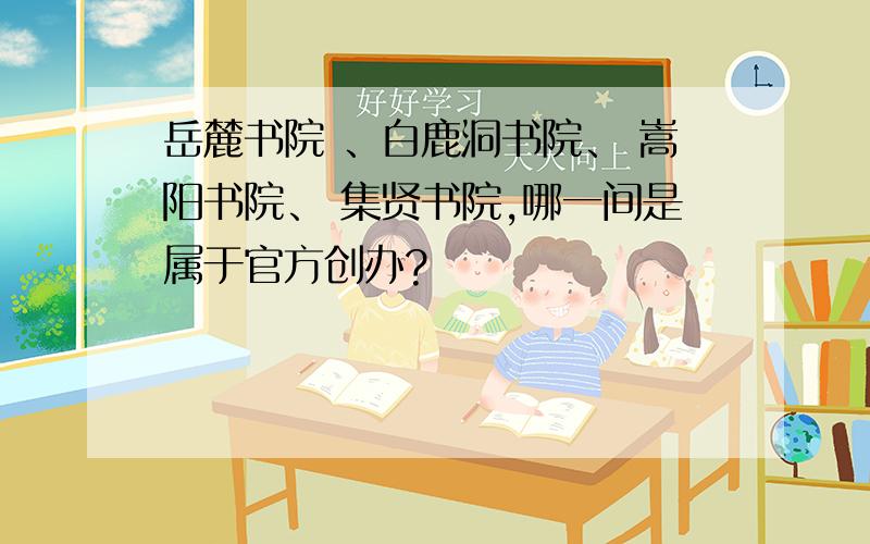 岳麓书院 、白鹿洞书院、 嵩阳书院、 集贤书院,哪一间是属于官方创办?