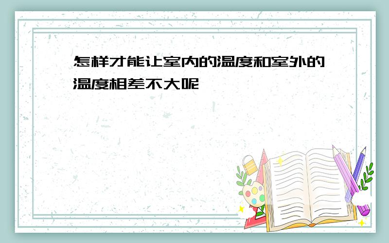 怎样才能让室内的温度和室外的温度相差不大呢