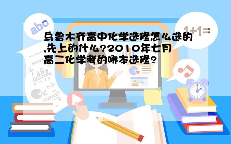 乌鲁木齐高中化学选修怎么选的,先上的什么?2010年七月高二化学考的哪本选修?