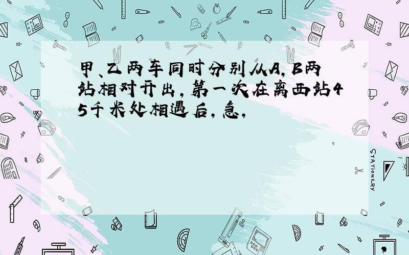 甲、乙两车同时分别从A,B两站相对开出,第一次在离西站45千米处相遇后,急,