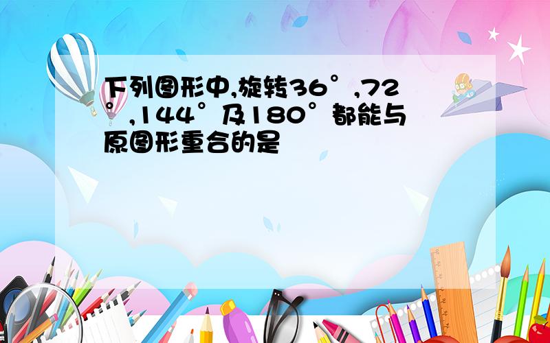 下列图形中,旋转36°,72°,144°及180°都能与原图形重合的是