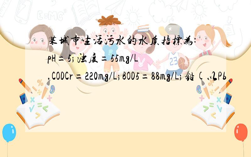 某城市生活污水的水质指标为:pH=5;浊度=55mg/L,CODCr=220mg/L;BOD5=88mg/L;铅(以Pb