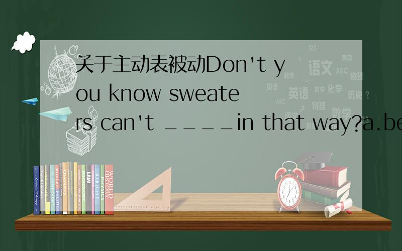 关于主动表被动Don't you know sweaters can't ____in that way?a.be wa