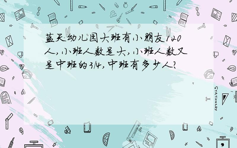 蓝天幼儿园大班有小朋友120人,小班人数是大,小班人数又是中班的3/4,中班有多少人?