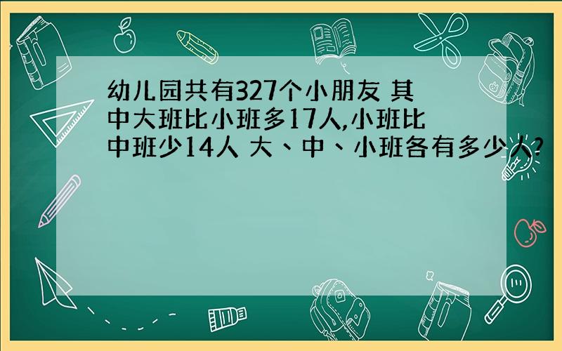 幼儿园共有327个小朋友 其中大班比小班多17人,小班比中班少14人 大丶中丶小班各有多少人?