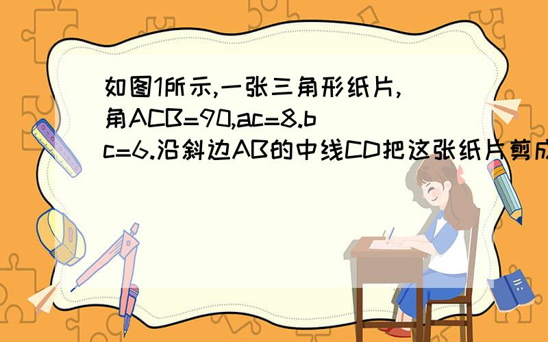 如图1所示,一张三角形纸片,角ACB=90,ac=8.bc=6.沿斜边AB的中线CD把这张纸片剪成 0 |