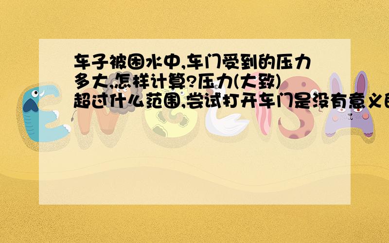 车子被困水中,车门受到的压力多大,怎样计算?压力(大致)超过什么范围,尝试打开车门是没有意义的?