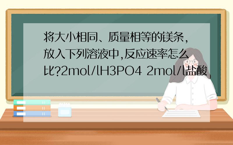 将大小相同、质量相等的镁条,放入下列溶液中,反应速率怎么比?2mol/lH3PO4 2mol/l盐酸