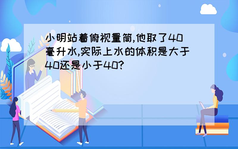 小明站着俯视量筒,他取了40毫升水,实际上水的体积是大于40还是小于40?