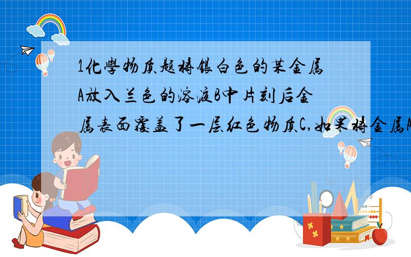 1化学物质题将银白色的某金属A放入兰色的溶液B中片刻后金属表面覆盖了一层红色物质C,如果将金属A放人硫酸铜溶液中能生成可