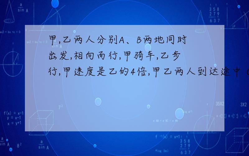 甲,乙两人分别A、B两地同时出发,相向而行,甲骑车,乙步行,甲速度是乙的4倍,甲乙两人到达途中 C地的