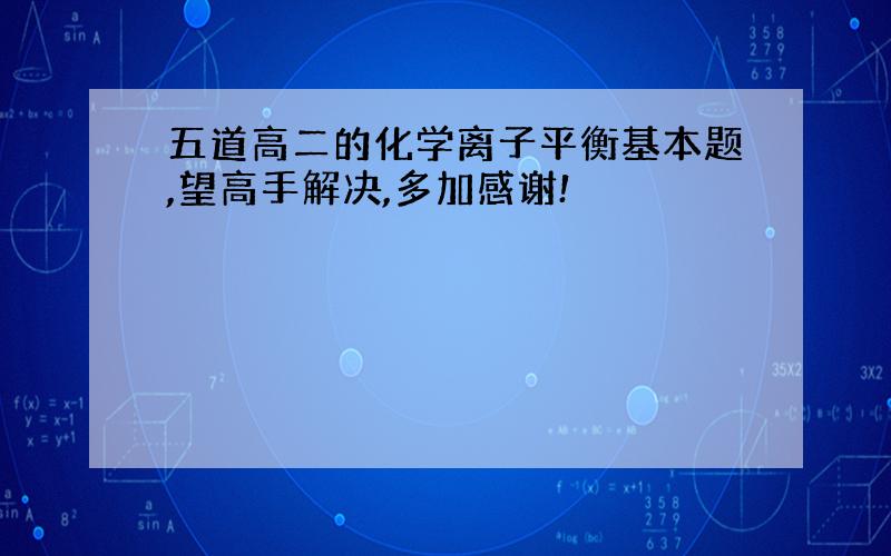 五道高二的化学离子平衡基本题,望高手解决,多加感谢!