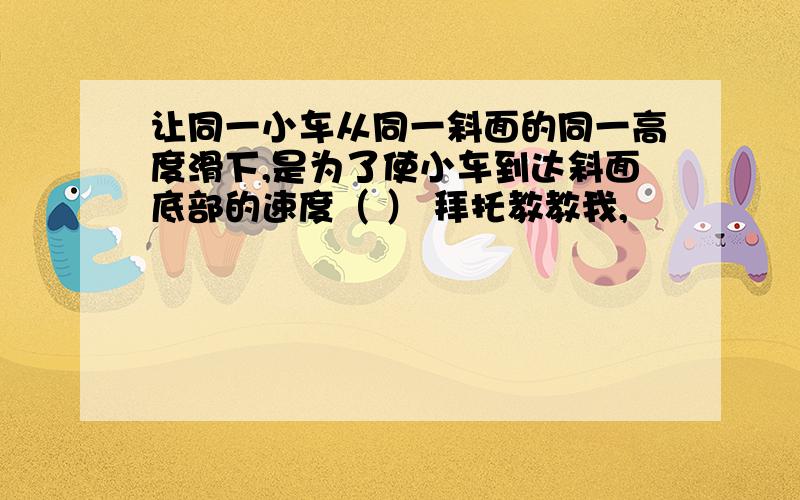 让同一小车从同一斜面的同一高度滑下,是为了使小车到达斜面底部的速度（ ） 拜托教教我,