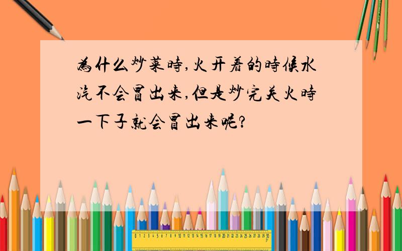 为什么炒菜时,火开着的时候水汽不会冒出来,但是炒完关火时一下子就会冒出来呢?