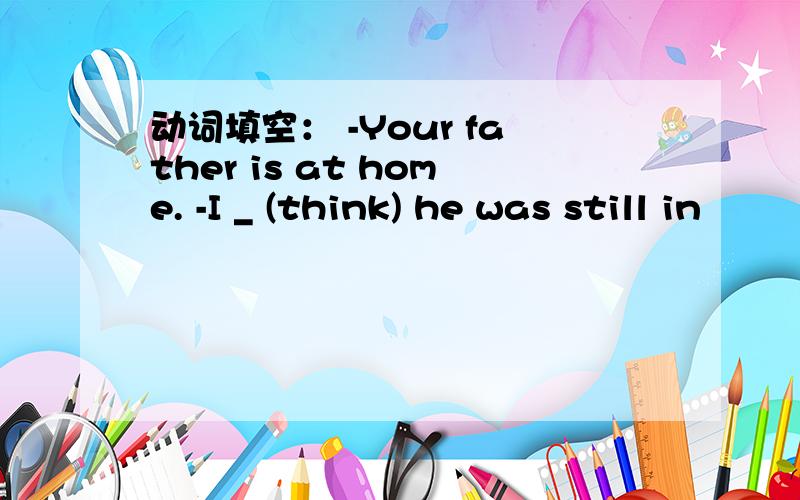 动词填空： -Your father is at home. -I _ (think) he was still in