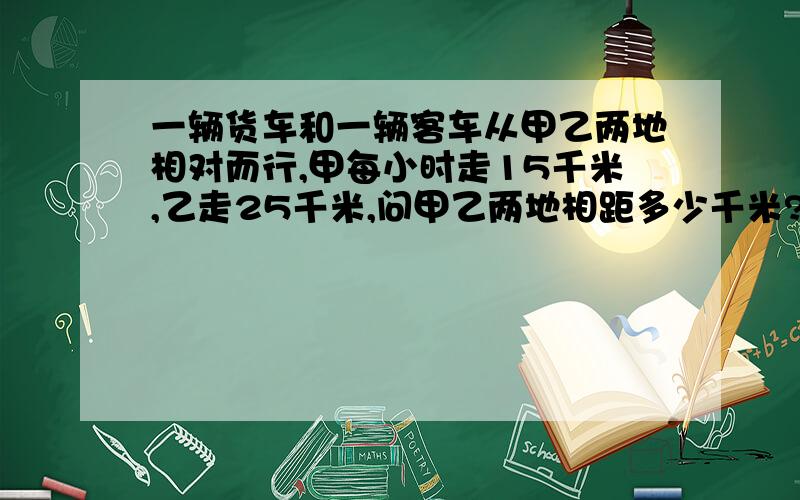 一辆货车和一辆客车从甲乙两地相对而行,甲每小时走15千米,乙走25千米,问甲乙两地相距多少千米?