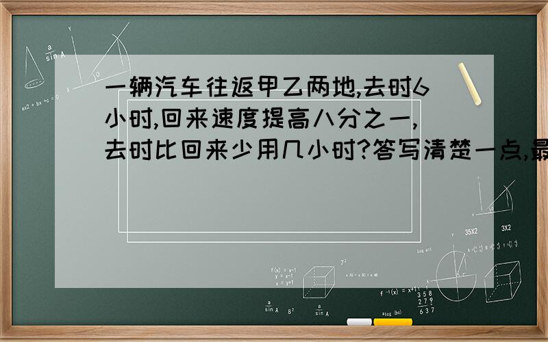 一辆汽车往返甲乙两地,去时6小时,回来速度提高八分之一,去时比回来少用几小时?答写清楚一点,最好易懂.