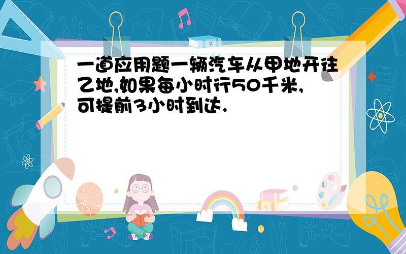 一道应用题一辆汽车从甲地开往乙地,如果每小时行50千米,可提前3小时到达.