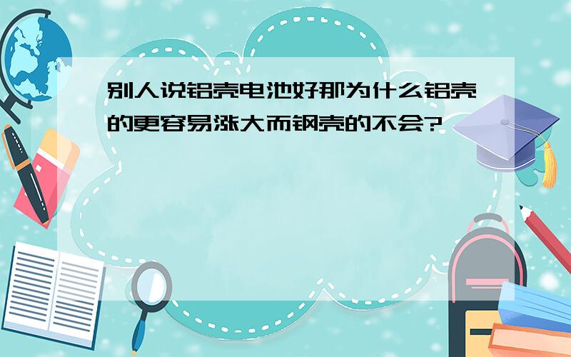 别人说铝壳电池好那为什么铝壳的更容易涨大而钢壳的不会?