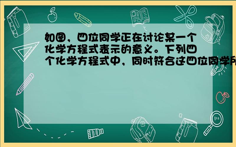 如图，四位同学正在讨论某一个化学方程式表示的意义。下列四个化学方程式中，同时符合这四位同学所描述的是 [ &n