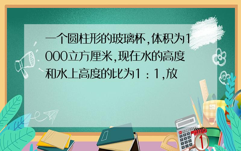 一个圆柱形的玻璃杯,体积为1000立方厘米,现在水的高度和水上高度的比为1：1,放