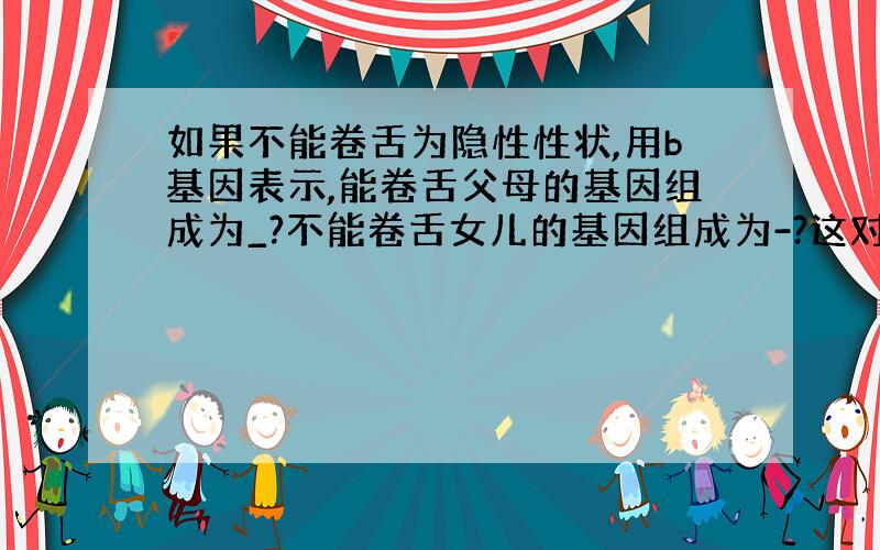 如果不能卷舌为隐性性状,用b基因表示,能卷舌父母的基因组成为_?不能卷舌女儿的基因组成为-?这对夫妇再生一个孩子,能卷舌